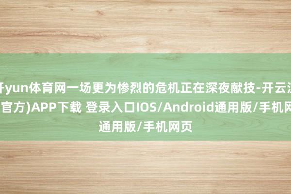 开yun体育网一场更为惨烈的危机正在深夜献技-开云注册(官方)APP下载 登录入口IOS/Android通用版/手机网页
