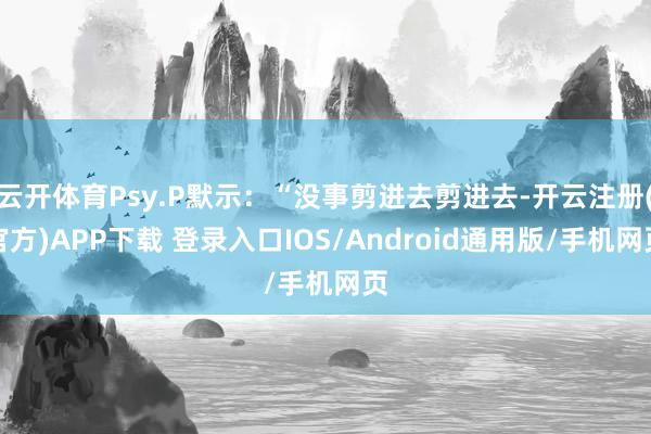 云开体育Psy.P默示：“没事剪进去剪进去-开云注册(官方)APP下载 登录入口IOS/Android通用版/手机网页