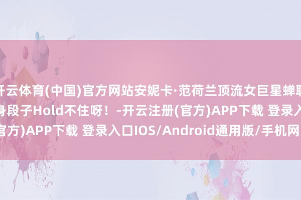 开云体育(中国)官方网站安妮卡·范荷兰顶流女巨星蝉联三届冠军181 的大身段子Hold不住呀！-开云注册(官方)APP下载 登录入口IOS/Android通用版/手机网页