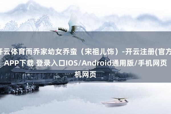 开云体育而乔家幼女乔蛮(宋祖儿饰)-开云注册(官方)APP下载 登录入口IOS/Android通用版/手机网页