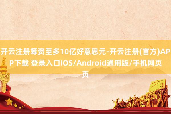 开云注册筹资至多10亿好意思元-开云注册(官方)APP下载 登录入口IOS/Android通用版/手机网页