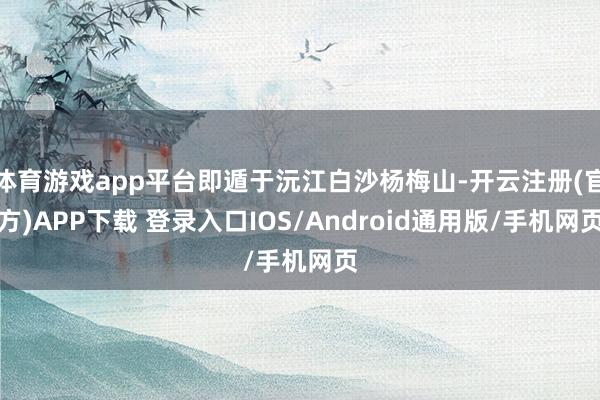 体育游戏app平台即遁于沅江白沙杨梅山-开云注册(官方)APP下载 登录入口IOS/Android通用版/手机网页