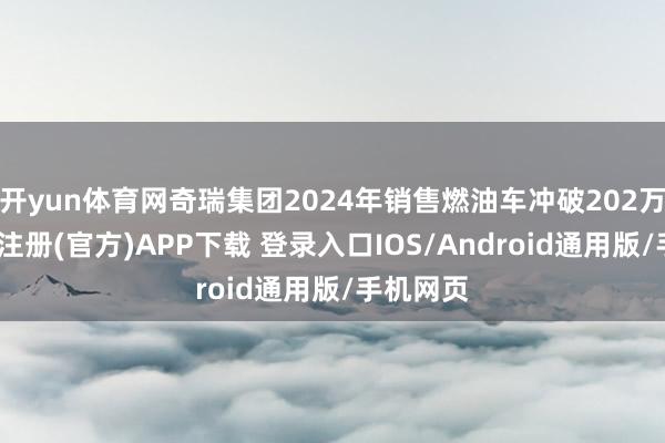 开yun体育网奇瑞集团2024年销售燃油车冲破202万辆-开云注册(官方)APP下载 登录入口IOS/Android通用版/手机网页