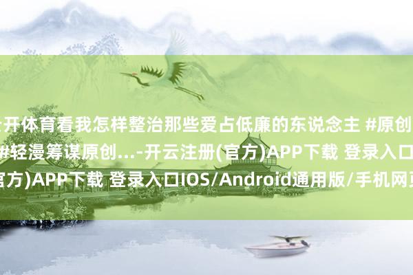 云开体育看我怎样整治那些爱占低廉的东说念主 #原创动画 #抖音原创动画 #轻漫筹谋原创...-开云注册(官方)APP下载 登录入口IOS/Android通用版/手机网页