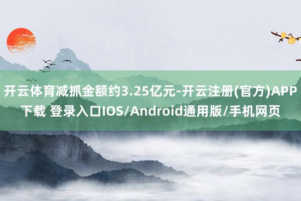 开云体育减抓金额约3.25亿元-开云注册(官方)APP下载 登录入口IOS/Android通用版/手机网页