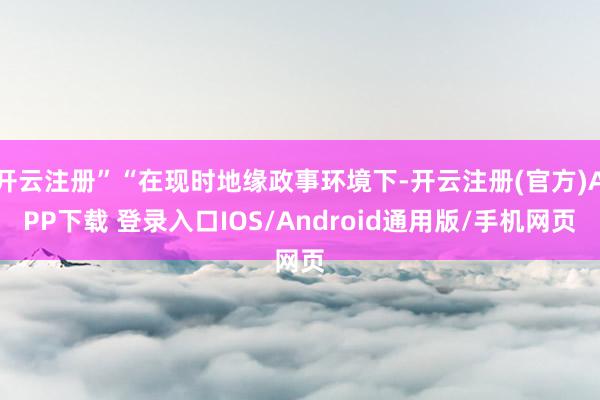 开云注册”“在现时地缘政事环境下-开云注册(官方)APP下载 登录入口IOS/Android通用版/手机网页