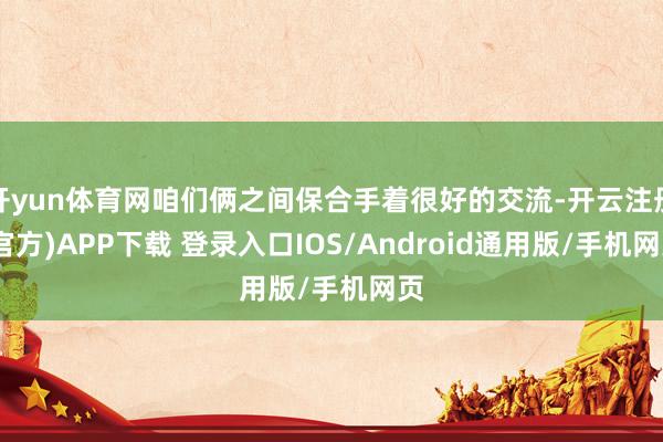 开yun体育网咱们俩之间保合手着很好的交流-开云注册(官方)APP下载 登录入口IOS/Android通用版/手机网页