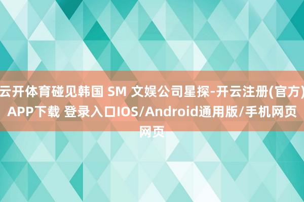 云开体育碰见韩国 SM 文娱公司星探-开云注册(官方)APP下载 登录入口IOS/Android通用版/手机网页