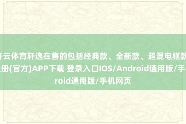 开云体育轩逸在售的包括经典款、全新款、超混电驱款-开云注册(官方)APP下载 登录入口IOS/Android通用版/手机网页