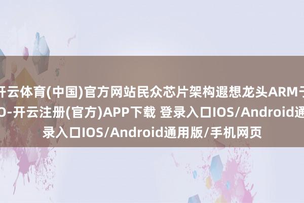开云体育(中国)官方网站民众芯片架构遐想龙头ARM于2023年运转IPO-开云注册(官方)APP下载 登录入口IOS/Android通用版/手机网页