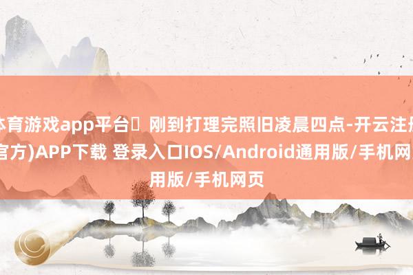 体育游戏app平台	刚到打理完照旧凌晨四点-开云注册(官方)APP下载 登录入口IOS/Android通用版/手机网页