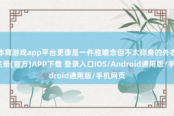 体育游戏app平台更像是一件雅瞻念但不太称身的外衣-开云注册(官方)APP下载 登录入口IOS/Android通用版/手机网页