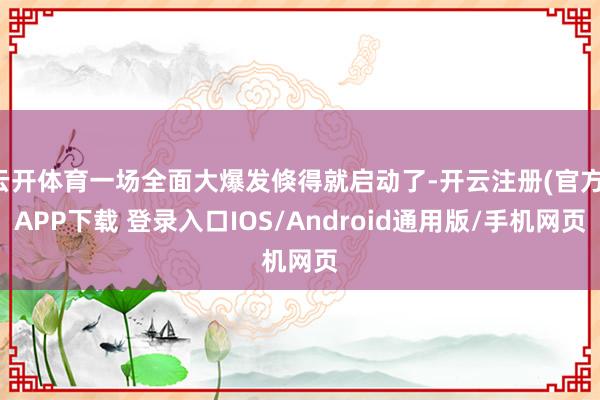 云开体育一场全面大爆发倏得就启动了-开云注册(官方)APP下载 登录入口IOS/Android通用版/手机网页