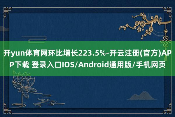 开yun体育网环比增长223.5%-开云注册(官方)APP下载 登录入口IOS/Android通用版/手机网页