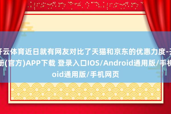 开云体育近日就有网友对比了天猫和京东的优惠力度-开云注册(官方)APP下载 登录入口IOS/Android通用版/手机网页