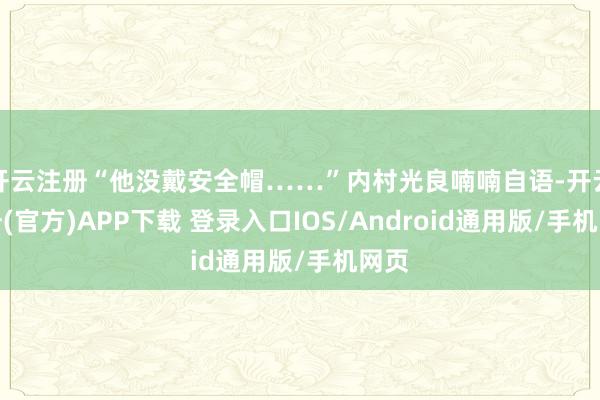 开云注册“他没戴安全帽……”内村光良喃喃自语-开云注册(官方)APP下载 登录入口IOS/Android通用版/手机网页
