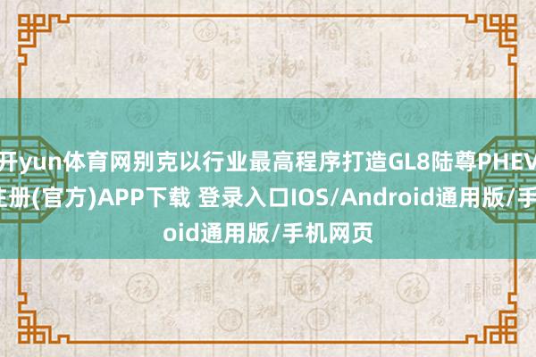 开yun体育网别克以行业最高程序打造GL8陆尊PHEV-开云注册(官方)APP下载 登录入口IOS/Android通用版/手机网页