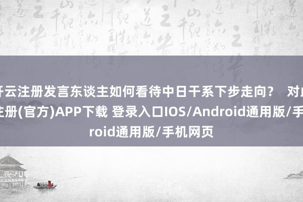 开云注册发言东谈主如何看待中日干系下步走向? 对此-开云注册(官方)APP下载 登录入口IOS/Android通用版/手机网页