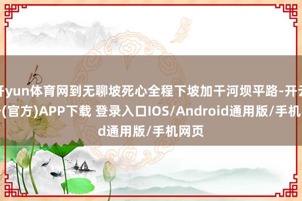 开yun体育网到无聊坡死心全程下坡加干河坝平路-开云注册(官方)APP下载 登录入口IOS/Android通用版/手机网页