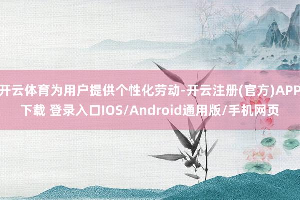 开云体育为用户提供个性化劳动-开云注册(官方)APP下载 登录入口IOS/Android通用版/手机网页