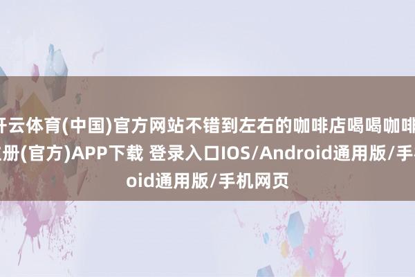 开云体育(中国)官方网站不错到左右的咖啡店喝喝咖啡-开云注册(官方)APP下载 登录入口IOS/Android通用版/手机网页