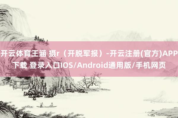 开云体育王涵 摄r（开脱军报）-开云注册(官方)APP下载 登录入口IOS/Android通用版/手机网页