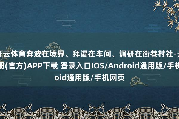 开云体育奔波在境界、拜谒在车间、调研在街巷村社-开云注册(官方)APP下载 登录入口IOS/Android通用版/手机网页