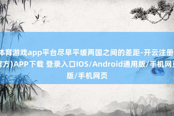 体育游戏app平台尽早平缓两国之间的差距-开云注册(官方)APP下载 登录入口IOS/Android通用版/手机网页
