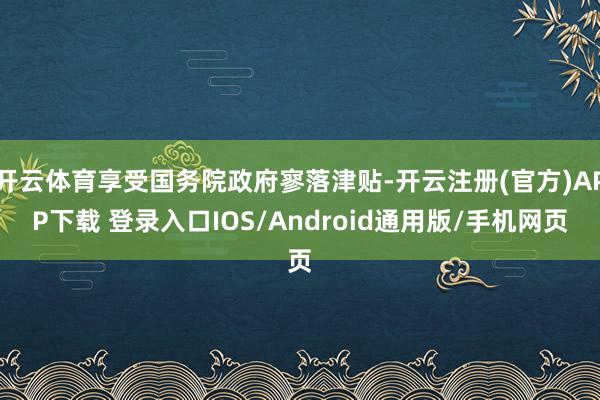 开云体育享受国务院政府寥落津贴-开云注册(官方)APP下载 登录入口IOS/Android通用版/手机网页