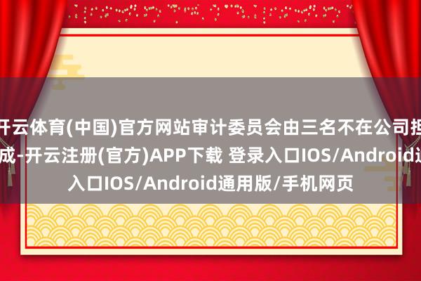 开云体育(中国)官方网站审计委员会由三名不在公司担任高管的董事构成-开云注册(官方)APP下载 登录入口IOS/Android通用版/手机网页