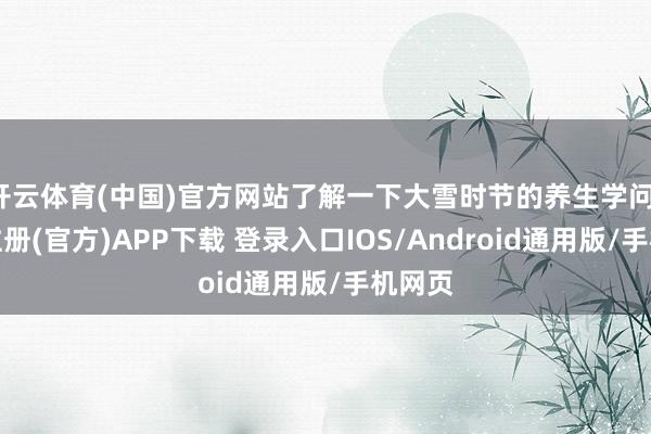 开云体育(中国)官方网站了解一下大雪时节的养生学问-开云注册(官方)APP下载 登录入口IOS/Android通用版/手机网页