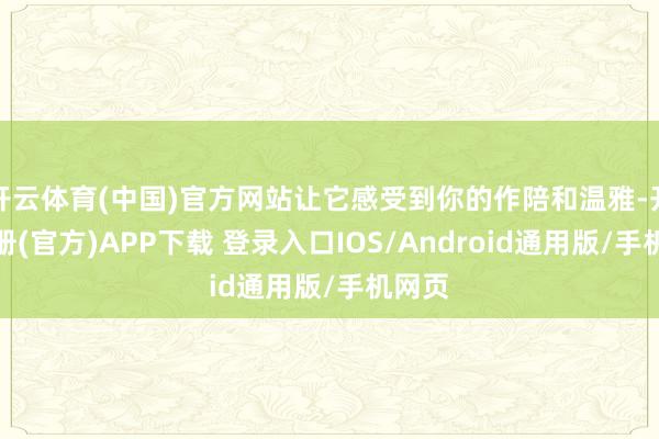 开云体育(中国)官方网站让它感受到你的作陪和温雅-开云注册(官方)APP下载 登录入口IOS/Android通用版/手机网页