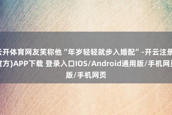 云开体育网友笑称他“年岁轻轻就步入婚配”-开云注册(官方)APP下载 登录入口IOS/Android通用版/手机网页