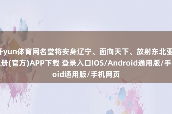 开yun体育网名堂将安身辽宁、面向天下、放射东北亚-开云注册(官方)APP下载 登录入口IOS/Android通用版/手机网页