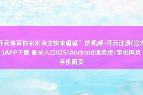 开云体育你家东谈主快来望望” 的视频-开云注册(官方)APP下载 登录入口IOS/Android通用版/手机网页
