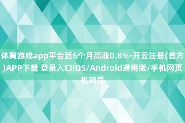 体育游戏app平台近6个月高涨0.8%-开云注册(官方)APP下载 登录入口IOS/Android通用版/手机网页