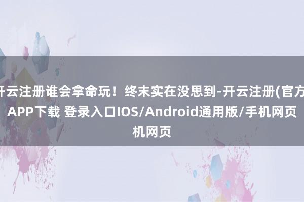开云注册谁会拿命玩!终末实在没思到-开云注册(官方)APP下载 登录入口IOS/Android通用版/手机网页