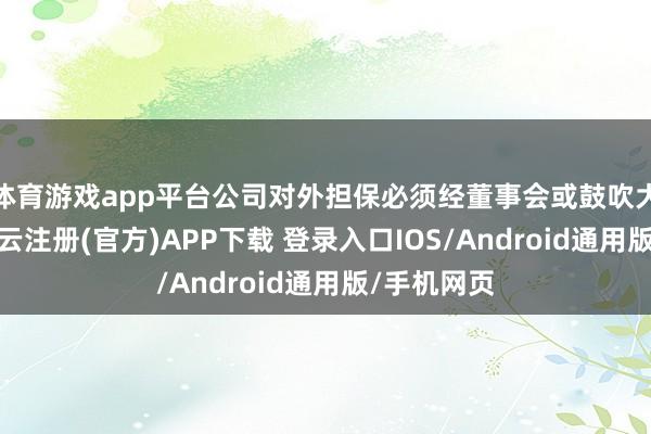 体育游戏app平台公司对外担保必须经董事会或鼓吹大会审议-开云注册(官方)APP下载 登录入口IOS/Android通用版/手机网页
