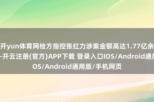 开yun体育网检方指控张红力涉案金额高达1.77亿余元东谈主民币-开云注册(官方)APP下载 登录入口IOS/Android通用版/手机网页