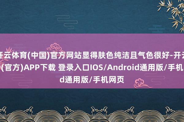 开云体育(中国)官方网站显得肤色纯洁且气色很好-开云注册(官方)APP下载 登录入口IOS/Android通用版/手机网页