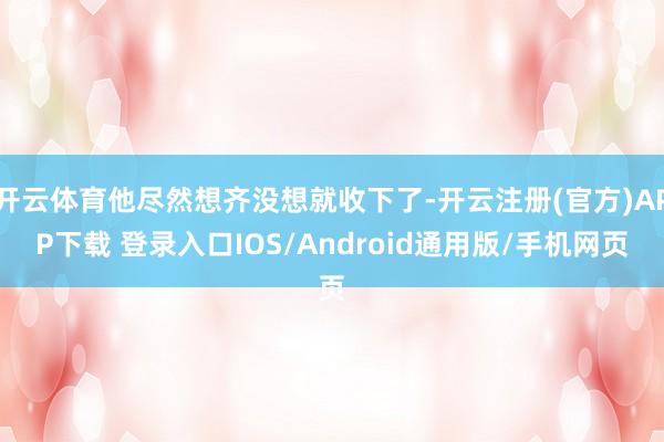 开云体育他尽然想齐没想就收下了-开云注册(官方)APP下载 登录入口IOS/Android通用版/手机网页