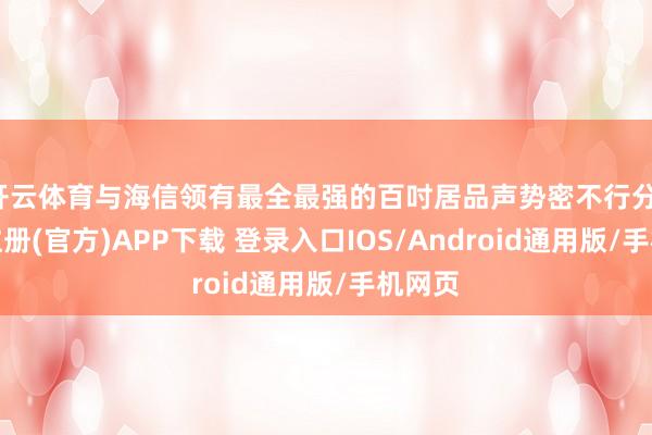 开云体育与海信领有最全最强的百吋居品声势密不行分-开云注册(官方)APP下载 登录入口IOS/Android通用版/手机网页