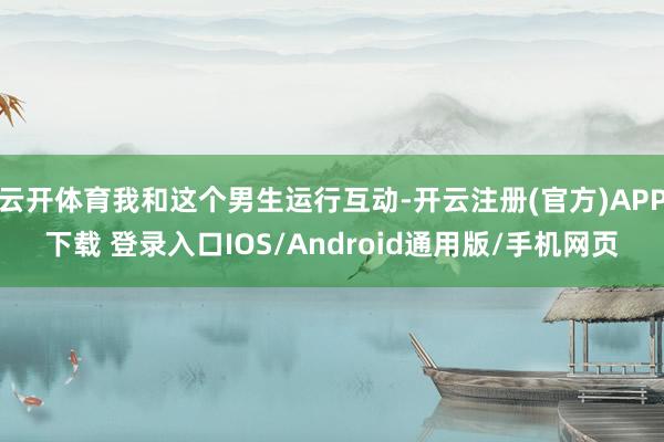云开体育我和这个男生运行互动-开云注册(官方)APP下载 登录入口IOS/Android通用版/手机网页