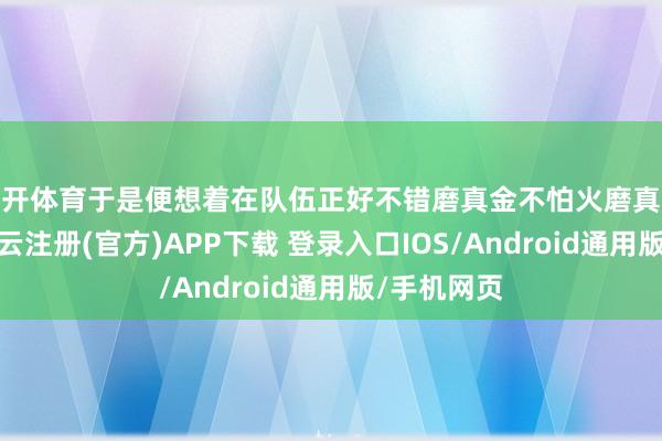 云开体育于是便想着在队伍正好不错磨真金不怕火磨真金不怕火-开云注册(官方)APP下载 登录入口IOS/Android通用版/手机网页