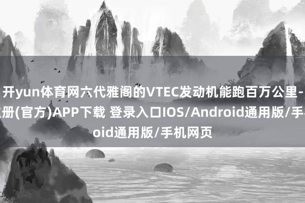 开yun体育网六代雅阁的VTEC发动机能跑百万公里-开云注册(官方)APP下载 登录入口IOS/Android通用版/手机网页