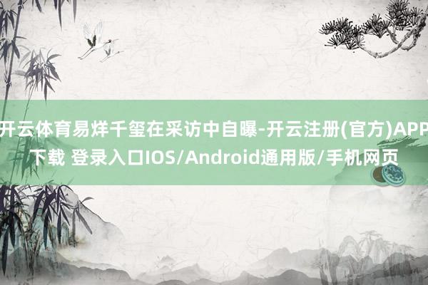 开云体育易烊千玺在采访中自曝-开云注册(官方)APP下载 登录入口IOS/Android通用版/手机网页