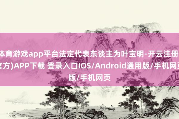 体育游戏app平台法定代表东谈主为叶宝明-开云注册(官方)APP下载 登录入口IOS/Android通用版/手机网页