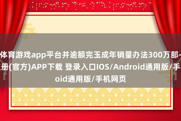 体育游戏app平台并逾额完玉成年销量办法300万部-开云注册(官方)APP下载 登录入口IOS/Android通用版/手机网页