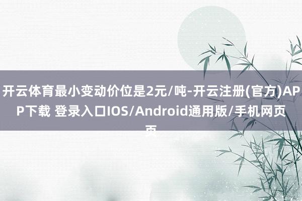 开云体育最小变动价位是2元/吨-开云注册(官方)APP下载 登录入口IOS/Android通用版/手机网页