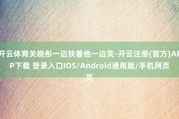 开云体育关晓彤一边扶着他一边笑-开云注册(官方)APP下载 登录入口IOS/Android通用版/手机网页